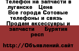 Телефон на запчасти в луганске › Цена ­ 300 - Все города Сотовые телефоны и связь » Продам аксессуары и запчасти   . Бурятия респ.